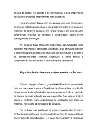 gestão da classe. A segunda é de convivência, já que proporciona
aos alunos um grupo afetivamente mais acessível.
Os grupos fixos favorecem aos alunos, por suas dimensões,
permite as relações pessoais e a integração de todos os meninos e
meninas. O objetivo consiste em formar grupos em que possam
estabelecer relações de amizade e colaboração, assim como
aceitação das diferenças.
As equipes fixas oferecem numerosas oportunidades para
trabalhar importantes conteúdos atitudinais. Sua estrutura também
é apropriada para a criação de situações que promovam o debate e
os correspondentes conflitos cognitivos e ainda facilita a
compreensão dos conceitos e procedimentos complexos.
Organização da classe em equipes móveis ou flexíveis.
O termo equipe móvel ou grupo flexível implica o conjunto de
dois ou mais alunos com a finalidade de desenvolver uma tarefa
determinada. A duração destes agrupamentos se limita ao período
de tempo de realização da tarefa em questão. Sua vida se limita à
tarefa e, portanto, numa organização de conteúdos por áreas ou
matérias, não existe continuidade de equipes.
Os motivos que justificam os grupos móveis são diversos,
embora o principal seja a necessidade de atender às características
diferenciais da aprendizagem. É o caso dos "cantos" na educação
 