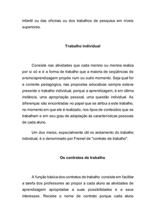 infantil ou das oficinas ou dos trabalhos de pesquisa em níveis
superiores.
Trabalho individual
Consiste nas atividades que cada menino ou menina realiza
por si só e é a forma de trabalho que a maioria de seqüências de
ensino/aprendizagem propõe num ou outro momento. Seja qual for
a corrente pedagógica, nas propostas educativas sempre esteve
presente o trabalho individual, porque a aprendizagem, é em última
instância, uma apropriação pessoal, uma questão individual. As
diferenças são encontradas no papel que se atribui a este trabalho,
no momento em que ele é realizado, nos tipos de conteúdos que se
trabalham e em seu grau de adaptação às características pessoais
de cada aluno.
Um dos meios, especialmente útil no andamento do trabalho
individual, é o denominado por Freinet de "contrato de trabalho".
Os contratos de trabalho
A função básica dos contratos de trabalho consiste em facilitar
a tarefa dos professores ao propor a cada aluno as atividades de
aprendizagem apropriadas a suas possibilidades e a seus
interesses. Recebe o nome de contrato porque cada aluno
 