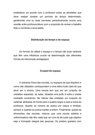 estabelece um acordo com o professor sobre as atividades que
deve realizar durante um período de tempo determinado,
geralmente uma ou duas semanas; periodicamente ocorre uma
reunião entre professor/aluno com o propósito de revisar o trabalho
feito e combinar a nova tarefa.
Distribuição do tempo e do espaço
As formas de utilizar o espaço e o tempo são duas variáveis
que têm uma influência crucial na determinação das diferentes
formas de intervenção pedagógica.
O papel do espaço
A estrutura física das escolas, os espaços de que dispõem e
como são utilizados correspondem a uma idéia muito clara do que
deve ser o ensino. Uma escola tem que ser um conjunto de
unidades espaciais, as aulas, situadas uma junto à outra e unidas
mediante corredores. No interior das unidades um conjunto de
carteiras alinhadas de frente para o quadro-negro e para a mesa do
professor. Quanto ao número de alunos por classe é limitado,
sempre e quando se possa manter a ordem. Finalmente, quanto às
dimensões das escolas, nota-se que uma escola seletiva e
uniformizadora não têm nada que ver com as de outra cujo objetivo
seja a formação integral das pessoas. Os prédios grandes com
 