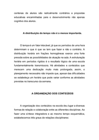 centenas de alunos são radicalmente contrários a propostas
educativas encaminhadas para o desenvolvimento não apenas
cognitivo dos alunos.
A distribuição do tempo não é o menos importante.
O tempo é um fator intocável, já que os períodos de uma hora
determinam o que é que se tem que fazer e não o contrário. A
distribuição horária em frações homogêneas exerce uma forte
pressão sobre as possibilidades de atuação na aula. A estruturação
horária em períodos rígidos é o resultado lógico de uma escola
fundamentalmente transmissora. Há atividades e conteúdos que
merecem uma dedicação muito mais prolongada, assim, o
planejamento necessário não impede que, apesar das dificuldades
se estabeleça um horário que pode variar conforme as atividades
previstas no transcurso da semana.
A ORGANIZAÇÃO DOS CONTEÚDOS
A organização dos conteúdos na escola deu lugar a diversas
formas de relação e colaboração entre as diferentes disciplinas. Ao
fazer uma síntese integradora e ao mesmo tempo esquemática,
estabelecemos três graus de relações disciplinares:
 