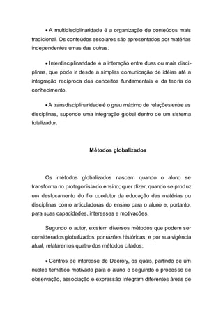  A multidisciplinaridade é a organização de conteúdos mais
tradicional. Os conteúdos escolares são apresentados por matérias
independentes umas das outras.
 Interdisciplinaridade é a interação entre duas ou mais disci-
plinas, que pode ir desde a simples comunicação de idéias até a
integração recíproca dos conceitos fundamentais e da teoria do
conhecimento.
A transdisciplinaridade é o grau máximo de relações entre as
disciplinas, supondo uma integração global dentro de um sistema
totalizador.
Métodos globalizados
Os métodos globalizados nascem quando o aluno se
transforma no protagonista do ensino; quer dizer, quando se produz
um deslocamento do fio condutor da educação das matérias ou
disciplinas como articuladoras do ensino para o aluno e, portanto,
para suas capacidades, interesses e motivações.
Segundo o autor, existem diversos métodos que podem ser
consideradosglobalizados,por razões históricas, e por sua vigência
atual, relataremos quatro dos métodos citados:
 Centros de interesse de Decroly, os quais, partindo de um
núcleo temático motivado para o aluno e seguindo o processo de
observação, associação e expressão integram diferentes áreas de
 