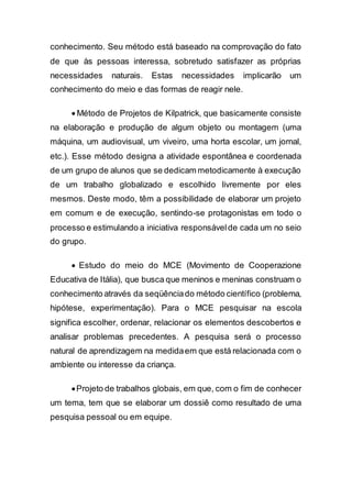 conhecimento. Seu método está baseado na comprovação do fato
de que às pessoas interessa, sobretudo satisfazer as próprias
necessidades naturais. Estas necessidades implicarão um
conhecimento do meio e das formas de reagir nele.
 Método de Projetos de Kilpatrick, que basicamente consiste
na elaboração e produção de algum objeto ou montagem (uma
máquina, um audiovisual, um viveiro, uma horta escolar, um jornal,
etc.). Esse método designa a atividade espontânea e coordenada
de um grupo de alunos que se dedicam metodicamente à execução
de um trabalho globalizado e escolhido livremente por eles
mesmos. Deste modo, têm a possibilidade de elaborar um projeto
em comum e de execução, sentindo-se protagonistas em todo o
processo e estimulando a iniciativa responsávelde cada um no seio
do grupo.
 Estudo do meio do MCE (Movimento de Cooperazione
Educativa de Itália), que busca que meninos e meninas construam o
conhecimento através da seqüênciado método científico (problema,
hipótese, experimentação). Para o MCE pesquisar na escola
significa escolher, ordenar, relacionar os elementos descobertos e
analisar problemas precedentes. A pesquisa será o processo
natural de aprendizagem na medidaem que está relacionada com o
ambiente ou interesse da criança.
Projeto de trabalhos globais, em que, com o fim de conhecer
um tema, tem que se elaborar um dossiê como resultado de uma
pesquisa pessoal ou em equipe.
 