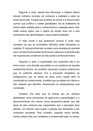 Segundo o autor, apesar das diferenças, o objetivo básico
desses métodos consiste em conhecer a realidade e saber se
desenvolvernela. O papel que se atribui ao ensino é o denominador
comum que justifica o caráter globalizador. Se as finalidades do
ensino estão voltadas para o conhecimento e a atuação para a vida,
então parece lógico que o objeto de estudo deve ser o eixo
estruturador das aprendizagens, seja a própria realidade.
O meio social a que pertencem sempre é muito mais
complexo do que os enunciados definidos pelas disciplinas ou
matérias. É imprescindívelnão cometero erro simplista de acreditar
que o conhecimento isolado de técnicas e saberes é suficiente para
dar resposta aos problemas da vida social e profissional futura.
Segundo o autor, a organização dos conteúdos não é um
tema menor, uma decisão secundária ou um problema de escolha
estritamente técnico. Ao contrário, responde à própria essência do
que se pretende alcançar com a educação obrigatória, ao
protagonismo que se atribui ao aluno como sujeito ativo na
construção do conhecimento, à análise que se realize dos fatores e
das variáveis que intervêm, favorecendo ou obstaculizando esta
construção.
Também fica claro que se inclinar por um enfoque
globalizador como instrumento de ajuda para a aprendizagem e o
desenvolvimento dos alunos numa perspectiva global, que não
deixa de lado nenhuma das capacidades que a educação deve
atender, em nenhum caso supõe a rejeição das disciplinas e dos
conteúdos escolares. Pelo contrário, segundo nossa opinião,
implica atribuir-Ihes seu verdadeiro e fundamental lugar no ensino,
 