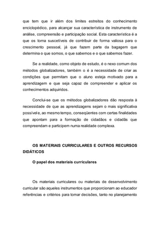 que tem que ir além dos limites estreitos do conhecimento
enciclopédico, para alcançar sua característica de instrumento de
análise, compreensão e participação social. Esta característica é a
que os torna suscetíveis de contribuir de forma valiosa para o
crescimento pessoal, já que fazem parte da bagagem que
determina o que somos, o que sabemos e o que sabemos fazer.
Se a realidade, como objeto de estudo, é o nexo comum dos
métodos globalizadores, também o é a necessidade de criar as
condições que permitam que o aluno esteja motivado para a
aprendizagem e que seja capaz de compreender e aplicar os
conhecimentos adquiridos.
Conclui-se que os métodos globalizadores dão resposta à
necessidade de que as aprendizagens sejam o mais significativa
possívele, ao mesmo tempo, conseqüentes com certas finalidades
que apontam para a formação de cidadãos e cidadãs que
compreendam e participem numa realidade complexa.
OS MATERIAIS CURRICULARES E OUTROS RECURSOS
DlDÁTICOS
O papel dos materiais curriculares
Os materiais curriculares ou materiais de desenvolvimento
curricular são aqueles instrumentos que proporcionam ao educador
referências e critérios para tomar decisões, tanto no planejamento
 