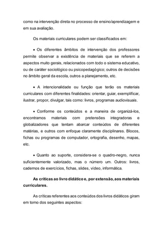 como na intervenção direta no processo de ensino/aprendizagem e
em sua avaliação.
Os materiais curriculares podem ser classificados em:
 Os diferentes âmbitos de intervenção dos professores
permite observar a existência de materiais que se referem a
aspectos muito gerais, relacionados com todo o sistema educativo,
ou de caráter sociológico ou psicopedagógico; outros de decisões
no âmbito geral da escola, outros a planejamento, etc.
 A intencionalidade ou função que terão os materiais
curriculares com diferentes finalidades: orientar, guiar, exemplificar,
ilustrar, propor, divulgar, tais como: livros, programas audiovisuais.
 Conforme os conteúdos e a maneira de organizá-los,
encontramos materiais com pretensões integradoras e
globalizadores que tentam abarcar conteúdos de diferentes
matérias, e outros com enfoque claramente disciplinares. Blocos,
fichas ou programas de computador, ortografia, desenho, mapas,
etc.
 Quanto ao suporte, considera-se o quadro-negro, nunca
suficientemente valorizado, mas o número um. Outros: livros,
cadernos de exercícios, fichas, slides, vídeo, informática.
As críticas ao livro didático e, por extensão,aos materiais
curriculares.
As críticas referentes aos conteúdos dos livros didáticos giram
em torno dos seguintes aspectos:
 
