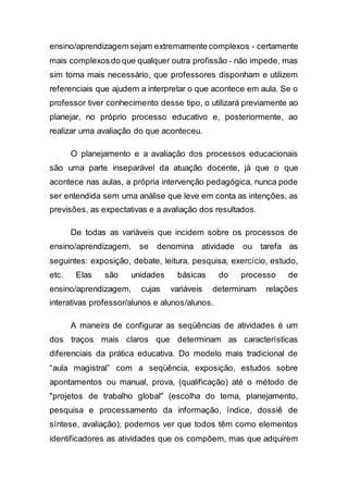 ensino/aprendizagem sejam extremamente complexos - certamente
mais complexosdo que qualquer outra profissão - não impede, mas
sim torna mais necessário, que professores disponham e utilizem
referenciais que ajudem a interpretar o que acontece em aula. Se o
professor tiver conhecimento desse tipo, o utilizará previamente ao
planejar, no próprio processo educativo e, posteriormente, ao
realizar uma avaliação do que aconteceu.
O planejamento e a avaliação dos processos educacionais
são uma parte inseparável da atuação docente, já que o que
acontece nas aulas, a própria intervenção pedagógica, nunca pode
ser entendida sem uma análise que leve em conta as intenções, as
previsões, as expectativas e a avaliação dos resultados.
De todas as variáveis que incidem sobre os processos de
ensino/aprendizagem, se denomina atividade ou tarefa as
seguintes: exposição, debate, leitura, pesquisa, exercício, estudo,
etc. Elas são unidades básicas do processo de
ensino/aprendizagem, cujas variáveis determinam relações
interativas professor/alunos e alunos/alunos.
A maneira de configurar as seqüências de atividades é um
dos traços mais claros que determinam as características
diferenciais da prática educativa. Do modelo mais tradicional de
“aula magistral” com a seqüência, exposição, estudos sobre
apontamentos ou manual, prova, (qualificação) até o método de
"projetos de trabalho global" (escolha do tema, planejamento,
pesquisa e processamento da informação, índice, dossiê de
síntese, avaliação), podemos ver que todos têm como elementos
identificadores as atividades que os compõem, mas que adquirem
 