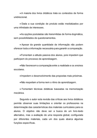  A maioria dos livros didáticos trata os conteúdos de forma
unidirecional.
 Dada a sua condição de produto estão mediatizados por
uma infinidade de interesses.
As opções postuladas são transmitidas de forma dogmática,
sem possibilidades de questionamentos.
 Apesar da grande quantidade de informação não podem
oferecer toda a informação necessária para garantir a comparação.
 Fomentam a atitude passiva dos alunos, pois impedem que
participem do processo de aprendizagem.
Não favorecem a comparação entre a realidade e os ensinos
escolares.
Impedem o desenvolvimento das propostas mais próximas.
Não respeitam a forma nem o ritmo de aprendizagem.
 Fomentam técnicas didáticas baseadas na memorização
mecânica.
Segundo o autor esta revisão das críticas aos livros didáticos
permite observar suas limitações e orientar os professores na
determinação das características dos materiais curriculares para os
alunos. O objetivo não deve ser a busca de um livro-texto
alternativo, mas a avaliação de uma resposta global, configurada
por diferentes materiais, cada um dos quais abarca algumas
funções específicas.
 