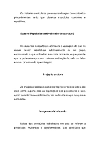 Os materiais curriculares para a aprendizagem dos conteúdos
procedimentais terão que oferecer exercícios concretos e
repetitivos.
Suporte Papel (descartável e não-descartável)
Os materiais descartáveis oferecem a vantagem de que os
alunos devem trabalhá-los individualmente ou em grupo,
expressando o que entendem em cada momento, o que permite
que os professores possam conhecer a situação de cada um deles
em seu processo de aprendizagem.
Projeção estática
As imagens estáticas sejam do retroprojetorou dos slides,são
úteis como suporte para as exposições dos professores e úteis
como complemento esclarecedor de muitas idéias que se querem
comunicar.
Imagem em Movimento
Muitos dos conteúdos trabalhados em aula se referem a
processos, mudanças e transformações. São conteúdos que
 