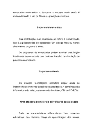 comportam movimentos no tempo e no espaço, assim sendo é
muito adequado o uso de filmes ou gravações em vídeo.
Suporte de Informática
Sua contribuição mais importante se refere à retroatividade,
isto é, à possibilidade de estabelecer um diálogo mais ou menos
aberto entre programa e aluno.
Os programas de computador podem exercer uma função
inestimável como suporte para qualquer trabalho de simulação de
processos complexos.
Suporte multimídia
Os avanços tecnológicos permitem dispor ainda de
instrumentos com novas utilidades e capacidades.A combinação da
informática e do vídeo, com o uso do disc-laser, CDI ou CD-ROM.
Uma proposta de materiais curriculares para a escola
Dada as características diferenciadas dos contextos
educativos, dos diversos ritmos de aprendizagem dos alunos,
 