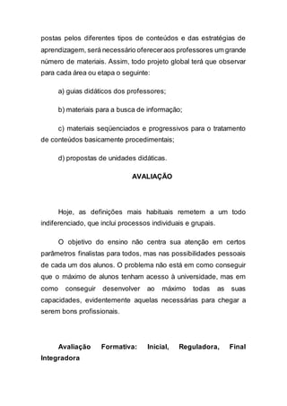 postas pelos diferentes tipos de conteúdos e das estratégias de
aprendizagem, será necessário ofereceraos professores um grande
número de materiais. Assim, todo projeto global terá que observar
para cada área ou etapa o seguinte:
a) guias didáticos dos professores;
b) materiais para a busca de informação;
c) materiais seqüenciados e progressivos para o tratamento
de conteúdos basicamente procedimentais;
d) propostas de unidades didáticas.
AVALIAÇÃO
Hoje, as definições mais habituais remetem a um todo
indiferenciado, que inclui processos individuais e grupais.
O objetivo do ensino não centra sua atenção em certos
parâmetros finalistas para todos, mas nas possibilidades pessoais
de cada um dos alunos. O problema não está em como conseguir
que o máximo de alunos tenham acesso à universidade, mas em
como conseguir desenvolver ao máximo todas as suas
capacidades, evidentemente aquelas necessárias para chegar a
serem bons profissionais.
Avaliação Formativa: Inicial, Reguladora, Final
Integradora
 
