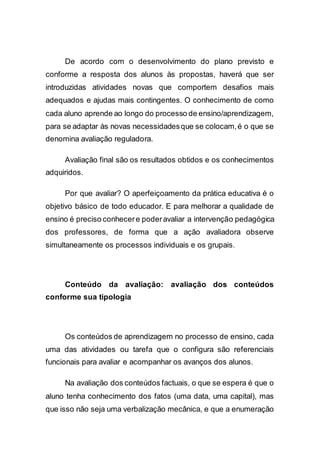 De acordo com o desenvolvimento do plano previsto e
conforme a resposta dos alunos às propostas, haverá que ser
introduzidas atividades novas que comportem desafios mais
adequados e ajudas mais contingentes. O conhecimento de como
cada aluno aprende ao longo do processo de ensino/aprendizagem,
para se adaptar às novas necessidadesque se colocam,é o que se
denomina avaliação reguladora.
Avaliação final são os resultados obtidos e os conhecimentos
adquiridos.
Por que avaliar? O aperfeiçoamento da prática educativa é o
objetivo básico de todo educador. E para melhorar a qualidade de
ensino é preciso conhecere poderavaliar a intervenção pedagógica
dos professores, de forma que a ação avaliadora observe
simultaneamente os processos individuais e os grupais.
Conteúdo da avaliação: avaliação dos conteúdos
conforme sua tipologia
Os conteúdos de aprendizagem no processo de ensino, cada
uma das atividades ou tarefa que o configura são referenciais
funcionais para avaliar e acompanhar os avanços dos alunos.
Na avaliação dos conteúdos factuais, o que se espera é que o
aluno tenha conhecimento dos fatos (uma data, uma capital), mas
que isso não seja uma verbalização mecânica, e que a enumeração
 