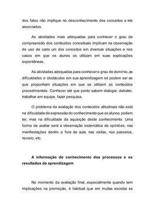 dos fatos não implique no desconhecimento dos conceitos a ele
associados.
As atividades mais adequadas para conhecer o grau de
compreensão dos conteúdos conceituais implicam na observação
do uso de cada um dos conceitos em diversas situações e nos
casos em que os alunos os utilizam em suas explicações
espontâneas.
As atividades adequadas para conhecero grau de domínio,as
dificuldades e obstáculos em sua aprendizagem só podem ser as
que proponham situações em que se utilizem os conteúdos
procedimentais. Conhecer até que ponto sabem dialogar, debater,
trabalhar em equipe, fazer pesquisa.
O problema da avaliação dos conteúdos atitudinais não está
na dificuldade de expressão do conhecimento que os alunos podem
ter, mas na dificuldade da aquisição deste conhecimento. Uma
forma de avaliar será a observação sistemática de opiniões, nas
manifestações dentro e fora de aula, nas visitas, nos passeios,
recreio, etc.
A informação do conhecimento dos processos e os
resultados da aprendizagem
No momento da avaliação final, especialmente quando tem
implicações na promoção, é habitual que em muitas escolas se
 