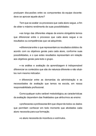 produzam discussões entre os componentes da equipe docente:
deve se aprovar aquele aluno?
Tem que se avaliar os processos que cada aluno segue, a fim
de obter o máximo rendimento de suas possibilidades:
 ao longo das diferentes etapas de ensino obrigatório temos
que diferenciar entre o processo que cada aluno segue e os
resultados ou competências que vai adquirindo.
diferenciarentre o que representam os resultados obtidos de
acordo com os objetivos gerais para cada aluno, conforme suas
possibilidades, e o que estes resultados representam em relação
aos objetivos gerais para todo o grupo.
 na análise e avaliação da aprendizagem é indispensável
diferenciar os conteúdos que são de natureza diferente e não situá-
los num mesmo indicador.
 diferenciar entre as demandas da administração e as
necessidades de avaliação que temos na escola, em nossa
responsabilidade profissional.
Como qualquer outra variável metodológica,as características
da avaliação dependem das finalidades que atribuímos ao ensino:
professores e professoras têm que disporde todos os dados
que permitam conhecer em todo momento que atividades cada
aluno necessita para sua formação.
o aluno necessita de incentivos e estímulos.
 