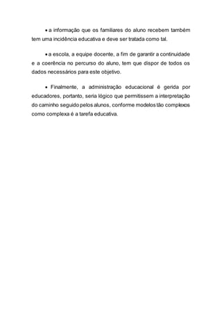  a informação que os familiares do aluno recebem também
tem uma incidência educativa e deve ser tratada como tal.
 a escola, a equipe docente, a fim de garantir a continuidade
e a coerência no percurso do aluno, tem que dispor de todos os
dados necessários para este objetivo.
 Finalmente, a administração educacional é gerida por
educadores, portanto, seria lógico que permitissem a interpretação
do caminho seguido pelos alunos, conforme modelostão complexos
como complexa é a tarefa educativa.
 
