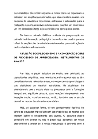 personalidade diferencial segundo o modo como se organizam e
articulam em seqüências ordenadas, que são em última análise, um
conjunto de atividades ordenadas, estruturas e articuladas para a
realização de certos objetivos educacionais, que têm um princípio e
um fim conhecidos tanto pelos professores como pelos alunos.
Os termos unidade didática, unidade de programação ou
unidade de intervenção pedagógica passarão a ser usados para se
referir às seqüências de atividades estruturadas para realização de
certos objetivos educacionais.
A FUNCÃO SOCIAL DO ENSINO E A CONCEPCÃO SOBRE
OS PROCESSOS DE APRENDIZAGEM: INSTRUMENTOS DE
ANÁLISE
Até hoje, o papel atribuído ao ensino tem priorizado as
capacidades cognitivas, mas nem todas, e sim aquelas que se têm
considerado mais relevantes e que, correspondem à aprendizagem
das disciplinas ou matérias tradicionais. Na atualidade, se
entendermos que a escola deve se preocupar com a formação
integral, seu equilíbrio pessoal, suas relações interpessoais, sua
inserção social, consideraremos, então, também que a escola
deverá se ocupar das demais capacidades.
Mas, de qualquer forma, ter um conhecimento rigoroso da
tarefa do educador implica também saber identificar os fatores que
incidem sobre o crescimento dos alunos. O segundo passo
consistirá em aceitar ou não o papel que podemos ter neste
crescimento e avaliar se a nossa intervenção é coerente com a
 
