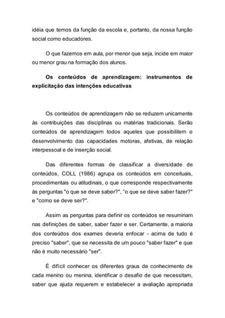 idéia que temos da função da escola e, portanto, da nossa função
social como educadores.
O que fazemos em aula, por menor que seja, incide em maior
ou menor grau na formação dos alunos.
Os conteúdos de aprendizagem: instrumentos de
explicitação das intenções educativas
Os conteúdos de aprendizagem não se reduzem unicamente
às contribuições das disciplinas ou matérias tradicionais. Serão
conteúdos de aprendizagem todos aqueles que possibilitem o
desenvolvimento das capacidades motoras, afetivas, de relação
interpessoal e de inserção social.
Das diferentes formas de classificar a diversidade de
conteúdos, COLL (1986) agrupa os conteúdos em conceituais,
procedimentais ou atitudinais, o que corresponde respectivamente
às perguntas "o que se deve saber?", “o que se deve saber fazer?"
e "como se deve ser?".
Assim as perguntas para definir os conteúdos se resumiriam
nas definições de saber, saber fazer e ser. Certamente, a maioria
dos conteúdos dos exames deveria enfocar - acima de tudo é
preciso "saber", que se necessita de um pouco "saber fazer" e que
não é muito necessário "ser".
É difícil conhecer os diferentes graus de conhecimento de
cada menino ou menina, identificar o desafio de que necessitam,
saber que ajuda requerem e estabelecer a avaliação apropriada
 