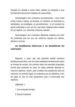 situação em relação a outros fatos, objetos ou situações e que
normalmente descrevem relações de causa-efeito.
Aprendizagem dos conteúdos procedimentais - inclui entre
outras coisas a regras, as técnicas, os métodos, as destrezas ou
habilidades, as estratégias, os procedimentos - é um conjunto de
ações ordenadas e com um fim, quer dizer, dirigidas para a reação
de um objetivo. Ler, desenhar, observar, calcular,
Aprendizagem dos conteúdos atitudinais engloba uma série
de conteúdos que por sua vez podemos agrupar em valores,
atitudes e normas.
AS SEQÜÊNCIAS DIDÁTICAS E AS SEQÜÊNCIAS DO
CONTEÚDO
Segundo o autor, que não pretende ilustrar nenhuma
tendência específica, mas sim fazer avaliações tendenciosas sobre
as formas de ensinar. Um primeiro olhar nos exemplos propostos
servirá para examinar se cada um deles pretende alcançar os
mesmos objetivos. Assim, para a análise das seqüências deve-se
examinar, em primeiro lugar, os conteúdos que se trabalham, a fim
de julgar se são os mais apropriados para a consecução dos
objetivos.
UNIDADE 1
1. Comunicação da lição
2. Estudo Individual
 