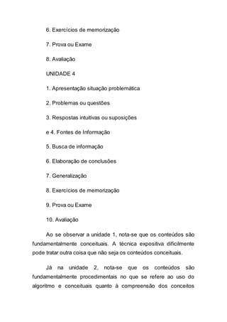 6. Exercícios de memorização
7. Prova ou Exame
8. Avaliação
UNIDADE 4
1. Apresentação situação problemática
2. Problemas ou questões
3. Respostas intuitivas ou suposições
e 4. Fontes de Informação
5. Busca de informação
6. Elaboração de conclusões
7. Generalização
8. Exercícios de memorização
9. Prova ou Exame
10. Avaliação
Ao se observar a unidade 1, nota-se que os conteúdos são
fundamentalmente conceituais. A técnica expositiva dificilmente
pode tratar outra coisa que não seja os conteúdos conceituais.
Já na unidade 2, nota-se que os conteúdos são
fundamentalmente procedimentais no que se refere ao uso do
algoritmo e conceituais quanto à compreensão dos conceitos
 