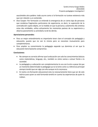 Sandra Jimena Vargas Robles
201610426
Proyecto pedagógico investigativo l
asociándole otra palabra: todo acurre como si la formación no tuviese existencia más
que con relación a un contenido.
 Dice Cooper: Por formación se entiende la emergencia de un cierto tipo de personas
que condensa fragmentos particulares de experiencia, es decir, la superación de la
contradicción sujeto-objeto, en la medida en que la persona y solamente ella sintetiza
estas dos entidades, utiliza activamente los momentos pasivos de su experiencia y
observa pasivamente su actividad y la de los demás.
Apreciaciones personales:
 Para un mejor entendimiento es importante tener claro el concepto de pedagogía y
educación, puesto que no son lo mismo pero se necesitan mutuamente para
complementarse.
 Para ampliar su conocimiento la pedagogía expande sus dominios al ver que la
educación tiene bastante compromiso.
Conclusiones:
 No siempre es correcto afirmar que la educación son solo los conocimientos básicos
como matemáticas, lenguaje, etc., también es cómo vamos a actuar frente a la
sociedad.
 La pedagogía y a educación son complementarias la una con la otra a pesar de que
un momento determinado la pedagogía ya no la tome como su referencia principal
siempre tendrá que ver algo con ella aunque no lo reconozca.
 En tanto a la formación educacional esta no necesariamente tiene que ser de solo
teórica pues quien se esté formando tendrá en cuenta las experiencias de quien lo
rodean.
 