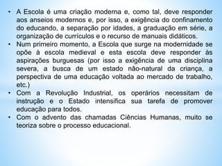 • A Escola é uma criação moderna e, como tal, deve responder
aos anseios modernos e, por isso, a exigência do confinamento
do educando, a separação por idades, a graduação em série, a
organização de currículos e o recurso de manuais didáticos.
• Num primeiro momento, a Escola que surge na modernidade se
opõe à escola medieval e esta escola deve responder às
aspirações burguesas (por isso a exigência de uma disciplina
severa, a busca de um estado não-natural da criança, a
perspectiva de uma educação voltada ao mercado de trabalho,
etc.)
• Com a Revolução Industrial, os operários necessitam de
instrução e o Estado intensifica sua tarefa de promover
educação para todos.
• Com o advento das chamadas Ciências Humanas, muito se
teoriza sobre o processo educacional.
 