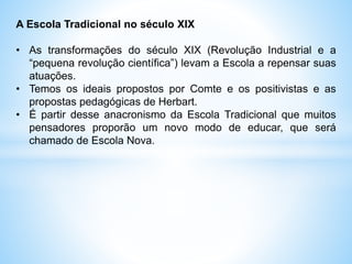 A Escola Tradicional no século XIX
• As transformações do século XIX (Revolução Industrial e a
“pequena revolução científica”) levam a Escola a repensar suas
atuações.
• Temos os ideais propostos por Comte e os positivistas e as
propostas pedagógicas de Herbart.
• É partir desse anacronismo da Escola Tradicional que muitos
pensadores proporão um novo modo de educar, que será
chamado de Escola Nova.
 
