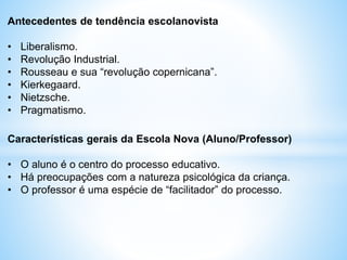 Antecedentes de tendência escolanovista
• Liberalismo.
• Revolução Industrial.
• Rousseau e sua “revolução copernicana”.
• Kierkegaard.
• Nietzsche.
• Pragmatismo.
Características gerais da Escola Nova (Aluno/Professor)
• O aluno é o centro do processo educativo.
• Há preocupações com a natureza psicológica da criança.
• O professor é uma espécie de “facilitador” do processo.
 