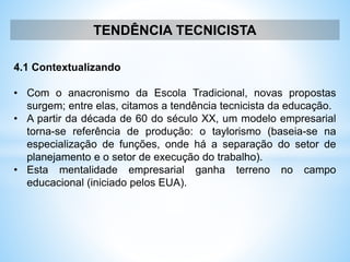 TENDÊNCIA TECNICISTA
4.1 Contextualizando
• Com o anacronismo da Escola Tradicional, novas propostas
surgem; entre elas, citamos a tendência tecnicista da educação.
• A partir da década de 60 do século XX, um modelo empresarial
torna-se referência de produção: o taylorismo (baseia-se na
especialização de funções, onde há a separação do setor de
planejamento e o setor de execução do trabalho).
• Esta mentalidade empresarial ganha terreno no campo
educacional (iniciado pelos EUA).
 