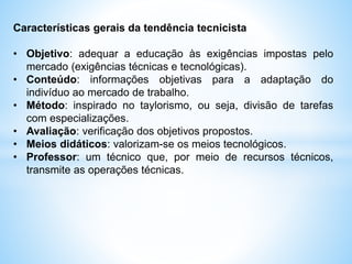 Características gerais da tendência tecnicista
• Objetivo: adequar a educação às exigências impostas pelo
mercado (exigências técnicas e tecnológicas).
• Conteúdo: informações objetivas para a adaptação do
indivíduo ao mercado de trabalho.
• Método: inspirado no taylorismo, ou seja, divisão de tarefas
com especializações.
• Avaliação: verificação dos objetivos propostos.
• Meios didáticos: valorizam-se os meios tecnológicos.
• Professor: um técnico que, por meio de recursos técnicos,
transmite as operações técnicas.
 