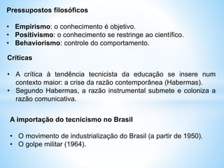 Pressupostos filosóficos
• Empirismo: o conhecimento é objetivo.
• Positivismo: o conhecimento se restringe ao científico.
• Behaviorismo: controle do comportamento.
Críticas
• A crítica à tendência tecnicista da educação se insere num
contexto maior: a crise da razão contemporânea (Habermas).
• Segundo Habermas, a razão instrumental submete e coloniza a
razão comunicativa.
A importação do tecnicismo no Brasil
• O movimento de industrialização do Brasil (a partir de 1950).
• O golpe militar (1964).
 