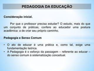 PEDAGOGIA DA EDUCAÇÃO
Consideração inicial.
Por que o professor precisa estudar? O estudo, mais do que
um conjunto de práticas, confere ao educador uma postura
acadêmica: a de criar seu próprio caminho.
Pedagogia e Senso Comum
• O ato de educar é uma prática e, como tal, exige uma
fundamentação teórica.
• A Pedagogia é o esforço da passagem – referente ao educar –
do senso comum à sistematização conceitual.
 