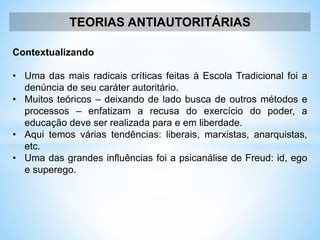 TEORIAS ANTIAUTORITÁRIAS
Contextualizando
• Uma das mais radicais críticas feitas à Escola Tradicional foi a
denúncia de seu caráter autoritário.
• Muitos teóricos – deixando de lado busca de outros métodos e
processos – enfatizam a recusa do exercício do poder, a
educação deve ser realizada para e em liberdade.
• Aqui temos várias tendências: liberais, marxistas, anarquistas,
etc.
• Uma das grandes influências foi a psicanálise de Freud: id, ego
e superego.
 