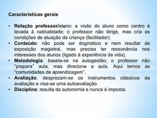 Características gerais
• Relação professor/aluno: a visão do aluno como centro é
levada à radicalidade; o professor não dirige, mas cria as
condições de atuação da criança (facilitador).
• Conteúdo: não pode ser dogmático e nem resultar de
exposição magistral, mas precisa ter ressonância nos
interesses dos alunos (ligado à experiência de vida).
• Metodologia: baseia-se na autogestão; o professor não
“prepara” aula, mas direciona a aula. Aqui temos as
“comunidades de aprendizagem”.
• Avaliação: desprezam-se os instrumentos clássicos da
avaliação e visa-se uma autoavaliação.
• Disciplina: resulta da autonomia e nunca é imposta.
 