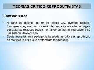 TEORIAS CRÍTICO-REPRODUTIVISTAS
Contextualizando
• A partir da década de 60 do século XX, diversos teóricos
franceses chegaram à conclusão de que a escola não consegue
equalizar as relações sociais, tornando-se, assim, reprodutora de
um sistema de exclusão.
• Desta maneira, uma pedagogia baseada na crítica à reprodução
do status que era o que pretendiam tais teóricos.
 