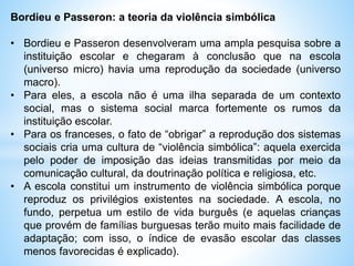 Bordieu e Passeron: a teoria da violência simbólica
• Bordieu e Passeron desenvolveram uma ampla pesquisa sobre a
instituição escolar e chegaram à conclusão que na escola
(universo micro) havia uma reprodução da sociedade (universo
macro).
• Para eles, a escola não é uma ilha separada de um contexto
social, mas o sistema social marca fortemente os rumos da
instituição escolar.
• Para os franceses, o fato de “obrigar” a reprodução dos sistemas
sociais cria uma cultura de “violência simbólica”: aquela exercida
pelo poder de imposição das ideias transmitidas por meio da
comunicação cultural, da doutrinação política e religiosa, etc.
• A escola constitui um instrumento de violência simbólica porque
reproduz os privilégios existentes na sociedade. A escola, no
fundo, perpetua um estilo de vida burguês (e aquelas crianças
que provém de famílias burguesas terão muito mais facilidade de
adaptação; com isso, o índice de evasão escolar das classes
menos favorecidas é explicado).
 