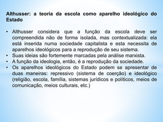 Althusser: a teoria da escola como aparelho ideológico do
Estado
• Althusser considera que a função da escola deve ser
compreendida não de forma isolada, mas contextualizada: ela
está inserida numa sociedade capitalista e esta necessita de
aparelhos ideológicos para a reprodução de seu sistema.
• Suas ideias são fortemente marcadas pela análise marxista.
• A função da ideologia, então, é a reprodução da sociedade.
• Os aparelhos ideológicos do Estado podem se apresentar de
duas maneiras: repressivo (sistema de coerção) e ideológico
(religião, escola, família, sistemas jurídicos e políticos, meios de
comunicação, meios culturais, etc.)
 