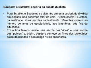 Baudelot e Establet: a teoria da escola dualista
• Para Establet e Baudelot, se vivemos em uma sociedade dividida
em classes, não podemos falar de uma “única escola”. Existem,
na realidade, duas escolas radicalmente diferentes quanto ao
número de anos de escolaridade, aos itinerários, aos fins da
educação.
• Em outros termos, existe uma escola dos “ricos” e uma escola
dos “pobres” e, assim, desde o começo os filhos dos proletários
estão destinados a não atingir níveis superiores.
 