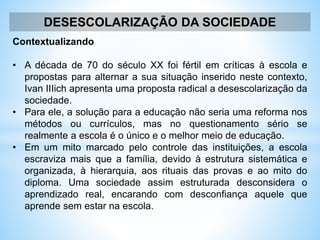 DESESCOLARIZAÇÃO DA SOCIEDADE
Contextualizando
• A década de 70 do século XX foi fértil em críticas à escola e
propostas para alternar a sua situação inserido neste contexto,
Ivan IIIich apresenta uma proposta radical a desescolarização da
sociedade.
• Para ele, a solução para a educação não seria uma reforma nos
métodos ou currículos, mas no questionamento sério se
realmente a escola é o único e o melhor meio de educação.
• Em um mito marcado pelo controle das instituições, a escola
escraviza mais que a família, devido à estrutura sistemática e
organizada, à hierarquia, aos rituais das provas e ao mito do
diploma. Uma sociedade assim estruturada desconsidera o
aprendizado real, encarando com desconfiança aquele que
aprende sem estar na escola.
 