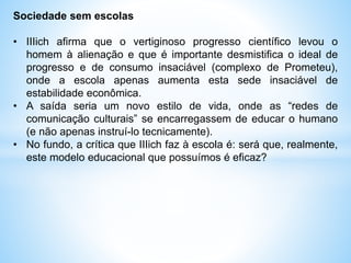 Sociedade sem escolas
• IIIich afirma que o vertiginoso progresso científico levou o
homem à alienação e que é importante desmistifica o ideal de
progresso e de consumo insaciável (complexo de Prometeu),
onde a escola apenas aumenta esta sede insaciável de
estabilidade econômica.
• A saída seria um novo estilo de vida, onde as “redes de
comunicação culturais” se encarregassem de educar o humano
(e não apenas instruí-lo tecnicamente).
• No fundo, a crítica que IIIich faz à escola é: será que, realmente,
este modelo educacional que possuímos é eficaz?
 