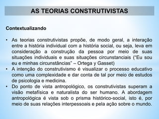 AS TEORIAS CONSTRUTIVISTAS
Contextualizando
• As teorias construtivistas propõe, de modo geral, a interação
entre a história individual com a história social, ou seja, leva em
consideração a construção da pessoa por meio de suas
situações individuais e suas situações circunstanciais (“Eu sou
eu e minhas circunstâncias” – Ortega y Gasset)
• A intenção do construtivismo é visualizar o processo educativo
como uma complexidade e dar conta de tal por meio de estudos
de psicologia e medicina.
• Do ponto de vista antropológico, os construtivistas superam a
visão metafísica e naturalista do ser humano. A abordagem
antropológica é vista sob o prisma histórico-social, isto é, por
meio de suas relações interpessoais e pela ação sobre o mundo.
 