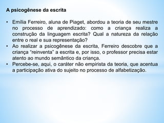 A psicogênese da escrita
• Emília Ferreiro, aluna de Piaget, abordou a teoria de seu mestre
no processo de aprendizado: como a criança realiza a
construção da linguagem escrita? Qual a natureza da relação
entre o real e sua representação?
• Ao realizar a psicogênese da escrita, Ferreiro descobre que a
criança “reinventa” a escrita e, por isso, o professor precisa estar
atento ao mundo semântico da criança.
• Percebe-se, aqui, o caráter não empirista da teoria, que acentua
a participação ativa do sujeito no processo de alfabetização.
 