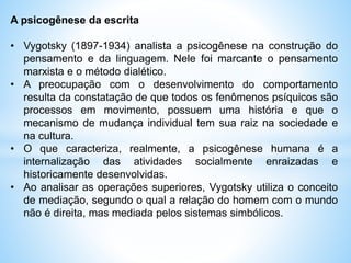 A psicogênese da escrita
• Vygotsky (1897-1934) analista a psicogênese na construção do
pensamento e da linguagem. Nele foi marcante o pensamento
marxista e o método dialético.
• A preocupação com o desenvolvimento do comportamento
resulta da constatação de que todos os fenômenos psíquicos são
processos em movimento, possuem uma história e que o
mecanismo de mudança individual tem sua raiz na sociedade e
na cultura.
• O que caracteriza, realmente, a psicogênese humana é a
internalização das atividades socialmente enraizadas e
historicamente desenvolvidas.
• Ao analisar as operações superiores, Vygotsky utiliza o conceito
de mediação, segundo o qual a relação do homem com o mundo
não é direita, mas mediada pelos sistemas simbólicos.
 