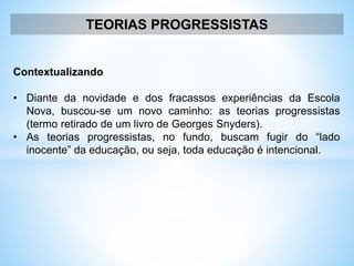 TEORIAS PROGRESSISTAS
Contextualizando
• Diante da novidade e dos fracassos experiências da Escola
Nova, buscou-se um novo caminho: as teorias progressistas
(termo retirado de um livro de Georges Snyders).
• As teorias progressistas, no fundo, buscam fugir do “lado
inocente” da educação, ou seja, toda educação é intencional.
 