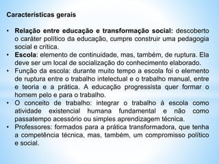 Características gerais
• Relação entre educação e transformação social: descoberto
o caráter político da educação, cumpre construir uma pedagogia
social e crítica.
• Escola: elemento de continuidade, mas, também, de ruptura. Ela
deve ser um local de socialização do conhecimento elaborado.
• Função da escola: durante muito tempo a escola foi o elemento
de ruptura entre o trabalho intelectual e o trabalho manual, entre
e teoria e a prática. A educação progressista quer formar o
homem pelo e para o trabalho.
• O conceito de trabalho: integrar o trabalho à escola como
atividade existencial humana fundamental e não como
passatempo acessório ou simples aprendizagem técnica.
• Professores: formados para a prática transformadora, que tenha
a competência técnica, mas, também, um compromisso político
e social.
 