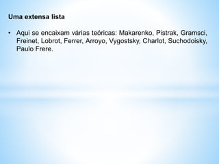 Uma extensa lista
• Aqui se encaixam várias teóricas: Makarenko, Pistrak, Gramsci,
Freinet, Lobrot, Ferrer, Arroyo, Vygostsky, Charlot, Suchodoisky,
Paulo Frere.
 