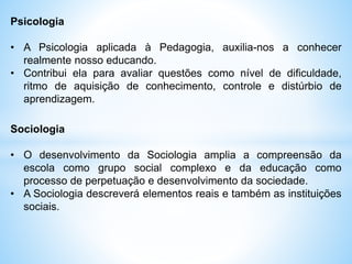 Psicologia
• A Psicologia aplicada à Pedagogia, auxilia-nos a conhecer
realmente nosso educando.
• Contribui ela para avaliar questões como nível de dificuldade,
ritmo de aquisição de conhecimento, controle e distúrbio de
aprendizagem.
Sociologia
• O desenvolvimento da Sociologia amplia a compreensão da
escola como grupo social complexo e da educação como
processo de perpetuação e desenvolvimento da sociedade.
• A Sociologia descreverá elementos reais e também as instituições
sociais.
 
