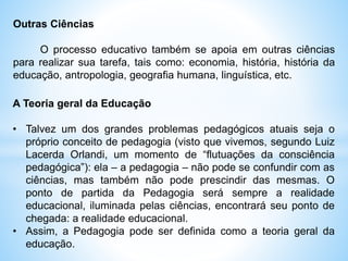 Outras Ciências
O processo educativo também se apoia em outras ciências
para realizar sua tarefa, tais como: economia, história, história da
educação, antropologia, geografia humana, linguística, etc.
A Teoria geral da Educação
• Talvez um dos grandes problemas pedagógicos atuais seja o
próprio conceito de pedagogia (visto que vivemos, segundo Luiz
Lacerda Orlandi, um momento de “flutuações da consciência
pedagógica”): ela – a pedagogia – não pode se confundir com as
ciências, mas também não pode prescindir das mesmas. O
ponto de partida da Pedagogia será sempre a realidade
educacional, iluminada pelas ciências, encontrará seu ponto de
chegada: a realidade educacional.
• Assim, a Pedagogia pode ser definida como a teoria geral da
educação.
 