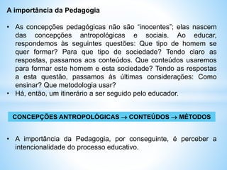 A importância da Pedagogia
• As concepções pedagógicas não são “inocentes”; elas nascem
das concepções antropológicas e sociais. Ao educar,
respondemos às seguintes questões: Que tipo de homem se
quer formar? Para que tipo de sociedade? Tendo claro as
respostas, passamos aos conteúdos. Que conteúdos usaremos
para formar este homem e esta sociedade? Tendo as respostas
a esta questão, passamos às últimas considerações: Como
ensinar? Que metodologia usar?
• Há, então, um itinerário a ser seguido pelo educador.
CONCEPÇÕES ANTROPOLÓGICAS  CONTEÚDOS  MÉTODOS
• A importância da Pedagogia, por conseguinte, é perceber a
intencionalidade do processo educativo.
 