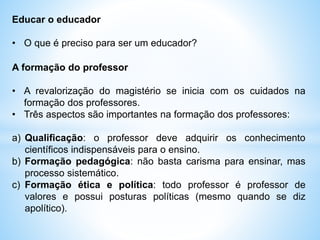 Educar o educador
• O que é preciso para ser um educador?
A formação do professor
• A revalorização do magistério se inicia com os cuidados na
formação dos professores.
• Três aspectos são importantes na formação dos professores:
a) Qualificação: o professor deve adquirir os conhecimento
científicos indispensáveis para o ensino.
b) Formação pedagógica: não basta carisma para ensinar, mas
processo sistemático.
c) Formação ética e política: todo professor é professor de
valores e possui posturas políticas (mesmo quando se diz
apolítico).
 