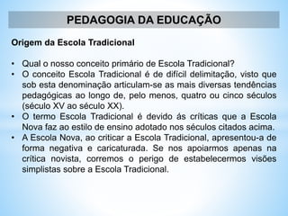 PEDAGOGIA DA EDUCAÇÃO
Origem da Escola Tradicional
• Qual o nosso conceito primário de Escola Tradicional?
• O conceito Escola Tradicional é de difícil delimitação, visto que
sob esta denominação articulam-se as mais diversas tendências
pedagógicas ao longo de, pelo menos, quatro ou cinco séculos
(século XV ao século XX).
• O termo Escola Tradicional é devido ás críticas que a Escola
Nova faz ao estilo de ensino adotado nos séculos citados acima.
• A Escola Nova, ao criticar a Escola Tradicional, apresentou-a de
forma negativa e caricaturada. Se nos apoiarmos apenas na
crítica novista, corremos o perigo de estabelecermos visões
simplistas sobre a Escola Tradicional.
 