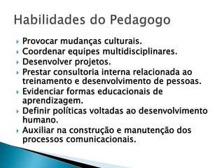  Provocar mudanças culturais.
 Coordenar equipes multidisciplinares.
 Desenvolver projetos.
 Prestar consultoria interna relacionada ao
treinamento e desenvolvimento de pessoas.
 Evidenciar formas educacionais de
aprendizagem.
 Definir políticas voltadas ao desenvolvimento
humano.
 Auxiliar na construção e manutenção dos
processos comunicacionais.
 